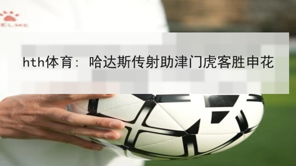 hth体育: 哈达斯传射助津门虎客胜申花 hth体育: 哈达斯传射助津门虎客胜申花